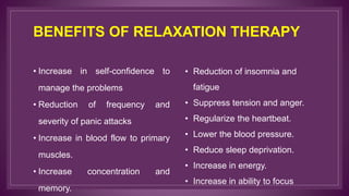 BENEFITS OF RELAXATION THERAPY
• Increase in self-confidence to
manage the problems
• Reduction of frequency and
severity of panic attacks
• Increase in blood flow to primary
muscles.
• Increase concentration and
memory.
• Reduction of insomnia and
fatigue
• Suppress tension and anger.
• Regularize the heartbeat.
• Lower the blood pressure.
• Reduce sleep deprivation.
• Increase in energy.
• Increase in ability to focus
 