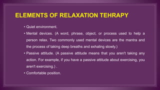 ELEMENTS OF RELAXATION TEHRAPY
• Quiet environment.
• Mental devices. (A word, phrase, object, or process used to help a
person relax. Two commonly used mental devices are the mantra and
the process of taking deep breaths and exhaling slowly.)
• Passive attitude. (A passive attitude means that you aren't taking any
action. For example, if you have a passive attitude about exercising, you
aren't exercising.) .
• Comfortable position.
 