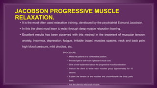 JACOBSON PROGRESSIVE MUSCLE
RELAXATION.
• It is the most often used relaxation training, developed by the psychiatrist Edmund Jacobson.
• In this the client must learn to relax through deep muscle relaxation training.
• Excellent results has been observed with this method in the treatment of muscular tension,
anxiety, insomnia, depression, fatigue, irritable bowel, muscles spasms, neck and back pain,
high blood pressure, mild phobias, etc.
PROCEDURE:
• Make the patients in a comfortable position.
• Provide light or soft music / pleasant visual cues.
• Give a brief explanation about the progressive muscles relaxation.
• Instruct the client to tense each muscles group approximately for 10
second.
• Explain the tension of the muscles and uncomfortable the body parts
feels.
• Ask the client to relax each muscle.
 