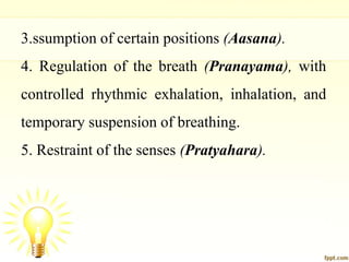 3.ssumption of certain positions (Aasana).
4. Regulation of the breath (Pranayama), with
controlled rhythmic exhalation, inhalation, and
temporary suspension of breathing.
5. Restraint of the senses (Pratyahara).
 