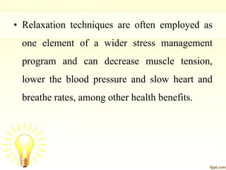 • Relaxation techniques are often employed as
one element of a wider stress management
program and can decrease muscle tension,
lower the blood pressure and slow heart and
breathe rates, among other health benefits.
 