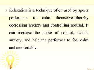 • Relaxation is a technique often used by sports
performers to calm themselves-thereby
decreasing anxiety and controlling arousal. It
can increase the sense of control, reduce
anxiety, and help the performer to feel calm
and comfortable.
 