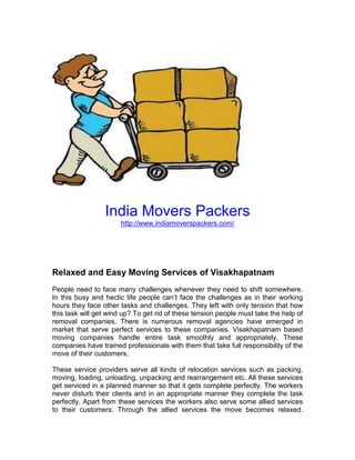 India Movers Packers
                      http://www.indiamoverspackers.com/




Relaxed and Easy Moving Services of Visakhapatnam
People need to face many challenges whenever they need to shift somewhere.
In this busy and hectic life people can’t face the challenges as in their working
hours they face other tasks and challenges. They left with only tension that how
this task will get wind up? To get rid of these tension people must take the help of
removal companies. There is numerous removal agencies have emerged in
market that serve perfect services to these companies. Visakhapatnam based
moving companies handle entire task smoothly and appropriately. These
companies have trained professionals with them that take full responsibility of the
move of their customers.

These service providers serve all kinds of relocation services such as packing,
moving, loading, unloading, unpacking and rearrangement etc. All these services
get serviced in a planned manner so that it gets complete perfectly. The workers
never disturb their clients and in an appropriate manner they complete the task
perfectly. Apart from these services the workers also serve some allied services
to their customers. Through the allied services the move becomes relaxed.
 