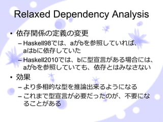 Relaxed Dependency Analysis
• 依存関係の定義の変更
 – Haskell98では、aがbを参照していれば、
   aはbに依存していた
 – Haskell2010では、bに型宣⾔がある場合には、
   aがbを参照していても、依存とはみなさない
• 効果
 – より多相的な型を推論出来るようになる
 – これまで型宣⾔が必要だったのが、不要にな
   ることがある
 