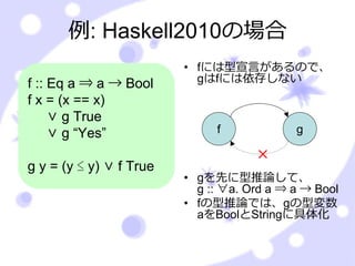 例: Haskell2010の場合
                         • fには型宣⾔があるので、
f :: Eq a ⇒ a → Bool       gはfには依存しない
f x = (x == x)
     ∨ g True
     ∨ g “Yes”                f             g

                                     ×
g y = (y ≤ y) ∨ f True
                         • gを先に型推論して、
                           g :: ∀a. Ord a ⇒ a → Bool
                         • fの型推論では、gの型変数
                           aをBoolとStringに具体化
 
