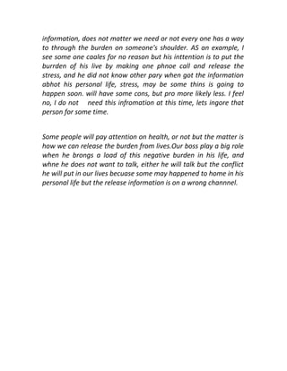 information, does not matter we need or not every one has a way
to through the burden on someone's shoulder. AS an example, I
see some one caales for no reason but his inttention is to put the
burrden of his live by making one phnoe call and release the
stress, and he did not know other pary when got the information
abhot his personal life, stress, may be some thins is going to
happen soon. will have some cons, but pro more likely less. I feel
no, I do not need this infromation at this time, lets ingore that
person for some time.
Some people will pay attention on health, or not but the matter is
how we can release the burden from lives.Our boss play a big role
when he brongs a load of this negative burden in his life, and
whne he does not want to talk, either he will talk but the conflict
he will put in our lives becuase some may happened to home in his
personal life but the release information is on a wrong channnel.

 