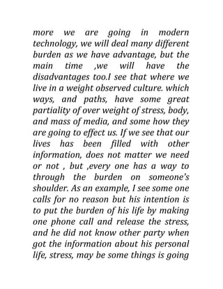 more we are going in modern
technology, we will deal many different
burden as we have advantage, but the
main time ,we will have the
disadvantages too.I see that where we
live in a weight observed culture. which
ways, and paths, have some great
partiality of over weight of stress, body,
and mass of media, and some how they
are going to effect us. If we see that our
lives has been filled with other
information, does not matter we need
or not , but ,every one has a way to
through the burden on someone's
shoulder. As an example, I see some one
calls for no reason but his intention is
to put the burden of his life by making
one phone call and release the stress,
and he did not know other party when
got the information about his personal
life, stress, may be some things is going
 