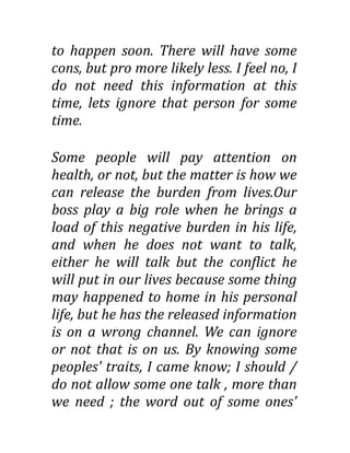 to happen soon. There will have some
cons, but pro more likely less. I feel no, I
do not need this information at this
time, lets ignore that person for some
time.
Some people will pay attention on
health, or not, but the matter is how we
can release the burden from lives.Our
boss play a big role when he brings a
load of this negative burden in his life,
and when he does not want to talk,
either he will talk but the conflict he
will put in our lives because some thing
may happened to home in his personal
life, but he has the released information
is on a wrong channel. We can ignore
or not that is on us. By knowing some
peoples' traits, I came know; I should /
do not allow some one talk , more than
we need ; the word out of some ones'
 