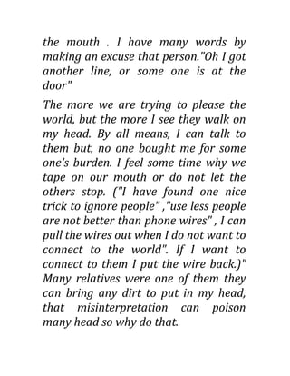 the mouth . I have many words by
making an excuse that person."Oh I got
another line, or some one is at the
door"
The more we are trying to please the
world, but the more I see they walk on
my head. By all means, I can talk to
them but, no one bought me for some
one's burden. I feel some time why we
tape on our mouth or do not let the
others stop. ("I have found one nice
trick to ignore people" ,"use less people
are not better than phone wires" , I can
pull the wires out when I do not want to
connect to the world". If I want to
connect to them I put the wire back.)"
Many relatives were one of them they
can bring any dirt to put in my head,
that misinterpretation can poison
many head so why do that.
 