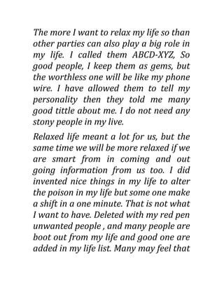 The more I want to relax my life so than
other parties can also play a big role in
my life. I called them ABCD-XYZ, So
good people, I keep them as gems, but
the worthless one will be like my phone
wire. I have allowed them to tell my
personality then they told me many
good tittle about me. I do not need any
stony people in my live.
Relaxed life meant a lot for us, but the
same time we will be more relaxed if we
are smart from in coming and out
going information from us too. I did
invented nice things in my life to alter
the poison in my life but some one make
a shift in a one minute. That is not what
I want to have. Deleted with my red pen
unwanted people , and many people are
boot out from my life and good one are
added in my life list. Many may feel that
 