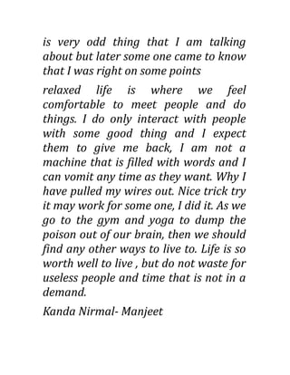 is very odd thing that I am talking
about but later some one came to know
that I was right on some points
relaxed life is where we feel
comfortable to meet people and do
things. I do only interact with people
with some good thing and I expect
them to give me back, I am not a
machine that is filled with words and I
can vomit any time as they want. Why I
have pulled my wires out. Nice trick try
it may work for some one, I did it. As we
go to the gym and yoga to dump the
poison out of our brain, then we should
find any other ways to live to. Life is so
worth well to live , but do not waste for
useless people and time that is not in a
demand.
Kanda Nirmal- Manjeet
 