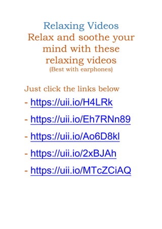 Relaxing Videos
Relax and soothe your
mind with these
relaxing videos
(Best with earphones)
Just click the links below
- https://uii.io/H4LRk
- https://uii.io/Eh7RNn89
- https://uii.io/Ao6D8kl
- https://uii.io/2xBJAh
- https://uii.io/MTcZCiAQ
 