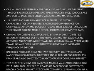 • CASUAL BAGS ARE PRIMARILY FOR DAILY USE, AND INCLUDE DIFFERENT
TYPES OF BACKPACKS, FEMALE AND MALE SHOULDER BAGS, SCHOOL BAGS
AND DUFFEL BAGS. THEIR COLOR, SIZE, STYLE AND MATERIAL VARY.
• • BUSINESS BAGS ARE PRIMARILY FOR BUSINESS USE. SPECIAL
CHARACTERISTICS OF A BUSINESS BAG INCLUDE CONVENIENCE FOR
CARRYING A LAPTOP AND DOCUMENTS, AND THESE BAGS OFTEN COME IN
THE FORM OF ROLLING MOBILE OFFICE, BRIEFCASE OR COMPUTER BAGS
• DEMAND FOR CASUAL BAGS INCREASED BY 5.0% IN 2017 TO US$16.2
BILLION(2), PRIMARILY DUE TO THE RISING DEMAND FOR BACKPACKING
ACTIVITIES AND SPORTS WHILE TRAVELING, WEARING CASUAL ATTIRE WHILE
TRAVELING AND CONSUMERS’ INTEREST IN FITNESS AND INCREASED
FREQUENCY OF EXERCISE.
• BACKPACK PRODUCTS THAT ARE EASY TO CARRY, LIGHTWEIGHT, AND
MADE FROM HIGH-DENSITY POLYESTER AND ULTRA-STRONG FIBERGLASS
FRAMES ARE ALSO EXPECTED TO LEAD TO GREATER CONSUMER INTEREST.
• THIS STATISTIC SHOWS THE BACKPACK MARKET VALUE WORLDWIDE FROM
2017 UNTIL 2022. BY 2022, THE SALES OF BACKPACKS IS EXPECTED TO
REACH A GLOBAL MARKET SIZE OF APPROXIMATELY US$19.6 BILLION, OR A
 