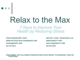 7 Keys to Improve Your Health by Reducing Stress Relax to the Max PAIGE RENNEKAMP, CNHP      DEB KITT, CNHP, TRADITIONAL N.D. WWW.NATURALHEALTHANSWERS.COM  WWW.DEBKITT.COM PAIGE@MYNSP.COM  [email_address] 303-757-8673    303-678-5444 DISCLAIMER: THE FOLLOWING PRESENTATION IS NOT MEANT TO DIAGNOSE, CURE OR PRESCRIBE. 