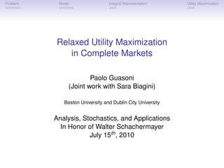 Problem    Model                 Integral Representation    Utility Maximization




          Relaxed Utility Maximization
             in Complete Markets

                       Paolo Guasoni
               (Joint work with Sara Biagini)

             Boston University and Dublin City University


          Analysis, Stochastics, and Applications
            In Honor of Walter Schachermayer
                      July 15th , 2010
 