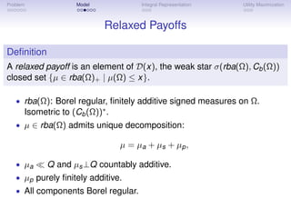 Problem             Model             Integral Representation   Utility Maximization



                            Relaxed Payoffs

Deﬁnition
A relaxed payoff is an element of D(x), the weak star σ(rba(Ω), Cb (Ω))
closed set {µ ∈ rba(Ω)+ | µ(Ω) ≤ x}.

   • rba(Ω): Borel regular, ﬁnitely additive signed measures on Ω.
      Isometric to (Cb (Ω))∗ .
   • µ ∈ rba(Ω) admits unique decomposition:

                                 µ = µ a + µs + µp ,

   • µa     Q and µs ⊥Q countably additive.
   • µp purely ﬁnitely additive.
   • All components Borel regular.
 