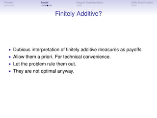 Problem           Model               Integral Representation   Utility Maximization



                          Finitely Additive?




   • Dubious interpretation of ﬁnitely additive measures as payoffs.
   • Allow them a priori. For technical convenience.
   • Let the problem rule them out.
   • They are not optimal anyway.
 