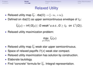 Problem            Model             Integral Representation     Utility Maximization



                            Relaxed Utility
   • Relaxed utility map IU : rba(Ω) → [−∞, +∞).
   • Deﬁned on rba(Ω) as upper semicontinuous envelope of IU :

            IU (µ) = inf{G(µ) | G weak ∗ u.s.c., G ≥ IU on L1 (Q)}.

   • Relaxed utility maximization problem:

                                   max IU (µ)
                                  µ∈D(x)


   • Relaxed utility map IU weak star upper semicontinuous.
   • Space of relaxed payoffs D(x) weak star compact.
   • Relaxed utility maximization has solution by construction.
   • Elaborate tautology.
   • Find “concrete” formula for IU . Integral representation.
 