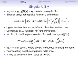 Problem           Model            Integral Representation               Utility Maximization



                           Singular Utility
   • V (y ) = supx>0 (U(x) − xy ) convex conjugate of U.
   • Singular utility: nonnegative function ϕ deﬁned as:

                                                                 dQ
            ϕ(ω) = inf g(ω) g ∈ Cb (Ω), EP V                 g        <∞      ,
                                                                 dP

   • Upper semi-continuous, as inﬁmum of continuous functions.
   • Deﬁned for all ω. Function, not random variable.
   • W : Ω × R+ → R sup-convolution of U and x → xϕ(ω) dQ (ω):
                                                       dP

                                                                  dQ
               W (ω, x) := sup U(z) + (x − z)ϕ(ω)                    (ω) .
                           z≤x                                    dP

   • ϕ(ω) = 0 for each ω where dP/dQ is bounded in a neighborhood.
   • Concentrating wealth suboptimal if odds ﬁnite.
   • ϕ may be positive only on poles of dP/dQ.
 
