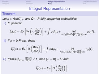 Problem               Model                  Integral Representation               Utility Maximization



                          Integral Representation
Theorem
Let µ ∈ rba(Ω)+ , and Q ∼ P fully supported probabilities.
  i) In general:

                                   dµa
          IU (µ) = EP W       ·,         +      ϕdµs +                      inf            µp (f ).
                                   dQ                         f ∈Cb (Ω),EP [V (f dQ )]<∞
                                                                                 dP


 ii) If ϕ = 0 P-a.s., then:

                               dµa
           IU (µ) = EP U                 +    ϕdµs +                       inf           µp (f ).
                               dQ                           f ∈Cb (Ω),EP [V (f dQ )]<∞
                                                                               dP


                     xU (x)
iii) If lim supx↑∞    U(x)    < 1, then {ϕ = 0} = Ω and

                                                          dµa
                                   IU (µ) = EP U                       .
                                                          dQ
 