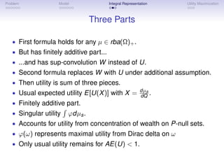 Problem             Model            Integral Representation    Utility Maximization



                                 Three Parts

   • First formula holds for any µ ∈ rba(Ω)+ .
   • But has ﬁnitely additive part...
   • ...and has sup-convolution W instead of U.
   • Second formula replaces W with U under additional assumption.
   • Then utility is sum of three pieces.
   • Usual expected utility E[U(X )] with X = dµa .
                                              dQ
   • Finitely additive part.
   • Singular utility   ϕdµs .
   • Accounts for utility from concentration of wealth on P-null sets.
   • ϕ(ω) represents maximal utility from Dirac delta on ω
   • Only usual utility remains for AE(U) < 1.
 