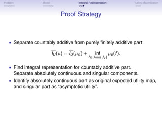 Problem             Model                 Integral Representation              Utility Maximization



                                Proof Strategy



   • Separate countably additive from purely ﬁnitely additive part:

                            IU (µ) = IU (µc ) +         inf         µp (f ).
                                                  f∈   Dom(JV )
   • Find integral representation for countably additive part.
      Separate absolutely continuous and singular components.
   • Identify absolutely continuous part as original expected utility map,
      and singular part as “asymptotic utility”.
 