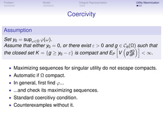 Problem            Model              Integral Representation   Utility Maximization



                                 Coercivity

Assumption
Set y0 = supω∈Ω ϕ(ω).
Assume that either y0 = 0, or there exist ε > 0 and g ∈ Cb (Ω) such that
the closed set K = {g ≥ y0 − ε} is compact and EP V g dQ < ∞.
                                                            dP


   • Maximizing sequences for singular utility do not escape compacts.
   • Automatic if Ω compact.
   • In general, ﬁrst ﬁnd ϕ...
   • ...and check its maximizing sequences.
   • Standard coercitivy condition.
   • Counterexamples without it.
 