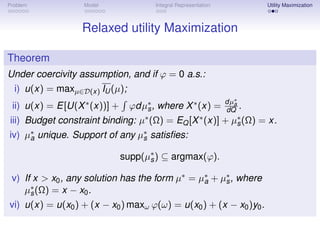 Problem           Model               Integral Representation               Utility Maximization



                  Relaxed utility Maximization

Theorem
Under coercivity assumption, and if ϕ = 0 a.s.:
  i) u(x) = maxµ∈D(x) IU (µ);
                                                                dµ∗
 ii) u(x) = E[U(X ∗ (x))] +     ϕdµ∗ , where X ∗ (x) =
                                   s                             dQ .
                                                                   a


iii) Budget constraint binding: µ∗ (Ω) = EQ [X ∗ (x)]           + µ∗ (Ω)
                                                                     s     = x.
iv) µ∗ unique. Support of any µ∗ satisﬁes:
     a                         s

                              supp(µ∗ ) ⊆ argmax(ϕ).
                                    s

 v) If x > x0 , any solution has the form µ∗ = µ∗ + µ∗ , where
                                                a    s
    µ∗ (Ω) = x − x0 .
      s
vi) u(x) = u(x0 ) + (x − x0 ) maxω ϕ(ω) = u(x0 ) + (x − x0 )y0 .
 