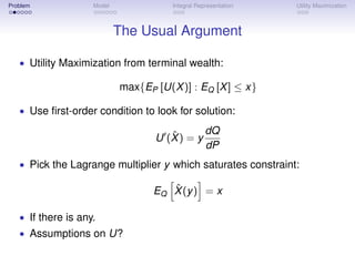 Problem             Model              Integral Representation   Utility Maximization



                            The Usual Argument

   • Utility Maximization from terminal wealth:

                            max{EP [U(X )] : EQ [X ] ≤ x}

   • Use ﬁrst-order condition to look for solution:

                                      ˆ       dQ
                                   U (X ) = y
                                              dP
   • Pick the Lagrange multiplier y which saturates constraint:

                                      ˆ
                                   EQ X (y ) = x

   • If there is any.
   • Assumptions on U?
 