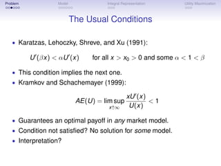 Problem           Model             Integral Representation   Utility Maximization



                          The Usual Conditions

   • Karatzas, Lehoczky, Shreve, and Xu (1991):

          U (βx) < αU (x)       for all x > x0 > 0 and some α < 1 < β

   • This condition implies the next one.
   • Kramkov and Schachemayer (1999):

                                               xU (x)
                           AE(U) = lim sup            <1
                                     x↑∞        U(x)

   • Guarantees an optimal payoff in any market model.
   • Condition not satisﬁed? No solution for some model.
   • Interpretation?
 