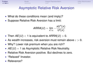 Problem            Model            Integral Representation   Utility Maximization



              Asymptotic Relative Risk Aversion

   • What do these conditions mean (and imply)?
   • Suppose Relative Risk Aversion has a limit:

                                                    xU (x)
                           ARRA(U) = lim −
                                         x↑∞         U (x)

   • Then AE(U) < 1 is equivalent to ARRA(U) > 0.
   • As wealth increases, risk aversion must remain above ε > 0.
   • Why? Lower risk premium when you are rich?
   • AE(U) = 1 as Asymptotic Relative Risk Neutrality.
   • Relative Risk Aversion positive. But declines to zero.
   • “Relaxed” Investor.
   • Relevance?
 
