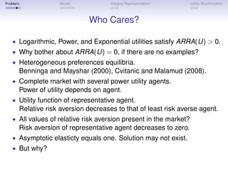 Problem            Model             Integral Representation       Utility Maximization



                             Who Cares?

   • Logarithmic, Power, and Exponential utilities satisfy ARRA(U) > 0.
   • Why bother about ARRA(U) = 0, if there are no examples?
   • Heterogeneous preferences equilibria.
      Benninga and Mayshar (2000), Cvitanic and Malamud (2008).
   • Complete market with several power utility agents.
      Power of utility depends on agent.
   • Utility function of representative agent.
      Relative risk aversion decreases to that of least risk averse agent.
   • All values of relative risk aversion present in the market?
      Risk aversion of representative agent decreases to zero.
   • Asymptotic elasticty equals one. Solution may not exist.
   • But why?
 