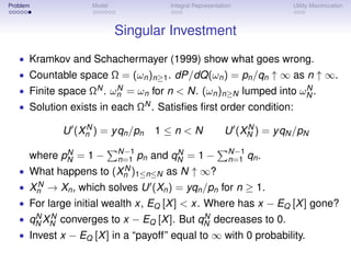 Problem            Model              Integral Representation           Utility Maximization



                           Singular Investment
   • Kramkov and Schachermayer (1999) show what goes wrong.
   • Countable space Ω = (ωn )n≥1 . dP/dQ(ωn ) = pn /qn ↑ ∞ as n ↑ ∞.
   • Finite space ΩN . ωn = ωn for n < N. (ωn )n≥N lumped into ωN .
                         N                                       N

   • Solution exists in each ΩN . Satisﬁes ﬁrst order condition:

                N                                             N
            U (Xn ) = y qn /pn     1≤n<N                  U (XN ) = y qN /pN
             N              N−1         N                   N−1
      where pN = 1 −        n=1 pn and qN = 1 −             n=1 qn .
   • What happens to         N
                           (Xn )1≤n≤N as N ↑ ∞?
      N
   • Xn → Xn , which solves U (Xn ) = yqn /pn for n ≥ 1.
   • For large initial wealth x, EQ [X ] < x. Where has x − EQ [X ] gone?
       N N                                   N
   • qN XN converges to x − EQ [X ]. But qN decreases to 0.
   • Invest x − EQ [X ] in a “payoff” equal to ∞ with 0 probability.
 