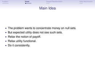 Problem             Model           Integral Representation   Utility Maximization



                                 Main Idea




   • The problem wants to concentrate money on null sets.
   • But expected utility does not see such sets.
   • Relax the notion of payoff.
   • Relax utility functional.
   • Do it consistently.
 