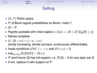 Problem             Model             Integral Representation      Utility Maximization



                                  Setting

   • (Ω, T ) Polish space.
   • P, Q Borel-regular probabilities on Borel σ-ﬁeld F.
   • Q∼P
   • Payoffs available with initial capital x: C(x) := {X ∈ L0 |EQ [X ] ≤ x}
                                                             +
   • Market complete.
   • U : (0, +∞) → (−∞, +∞)
      strictly increasing, strictly concave, continuously differentiable.
   • Inada conditions U (0+ ) = +∞ and U (+∞) = 0.
   • supX ∈C(x) EP [U(X )] < U(∞)
   • P (and hence Q) has full support, i.e. P(G) > 0 for any open set G.
   • If not, replace Ω with support of P.
 