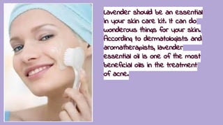 Lavender should be an essential
in your skin care kit. It can do
wonderous things for your skin.
According to dermatologists and
aromatherapists, lavender
essential oil is one of the most
beneficial oils in the treatment
of acne.
 
