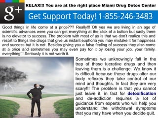 RELAX!!! You are at the right place Miami Drug Detox Center 
Good things in life come at a price??? Really!!! Oh yes we are living in an age of 
scientific advances were you can get everything at the click of a button but sadly there 
is no elevator to success. The problem with most of us is that we don’t realize this and 
resort to things like drugs that give us instant euphoria you may mistake it for happiness 
and success but it is not. Besides giving you a false feeling of success they also come 
at a price and sometimes you may even pay for it by losing your job, your family, 
everything!!! Seriously it is not worth it. 
Sometimes we unknowingly fall in the 
trap of these lucrative drugs and then 
leaving them is a challenge. We know it 
is difficult because these drugs alter our 
body reflexes they take control of our 
mind and thoughts. In fact they are very 
scary!!! The problem is that you cannot 
just leave it, in fact for detoxification 
and de-addiction requires a lot of 
guidance from experts who will help you 
understand the withdrawal symptoms 
that you may have when you decide quit. 
 