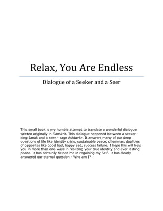Relax, You Are Endless
Dialogue of a Seeker and a Seer
This small book is my humble attempt to translate a wonderful dialogue
written originally in Sanskrit. This dialogue happened between a seeker -
king Janak and a seer - sage Ashtavkr. It answers many of our deep
questions of life like identity crisis, sustainable peace, dilemmas, dualities
of opposites like good bad, happy sad, success failure. I hope this will help
you in more than one ways in realizing your true identity and ever lasting
peace. It has certainly helped me in regaining my Self. It has clearly
answered our eternal question - Who am I?
 