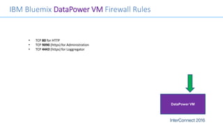 IBM Bluemix DataPower VM Firewall Rules
• TCP 80 for HTTP
• TCP 9090 (https) for Administration
• TCP 4443 (https) for Loggregator
DataPower VM
 