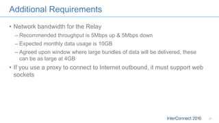 Additional Requirements
• Network bandwidth for the Relay
– Recommended throughput is 5Mbps up & 5Mbps down
– Expected monthly data usage is 10GB
– Agreed upon window where large bundles of data will be delivered, these
can be as large at 4GB
• If you use a proxy to connect to Internet outbound, it must support web
sockets
21
 