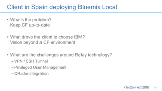 Client in Spain deploying Bluemix Local
• What’s the problem?
Keep CF up-to-date
• What drove the client to choose IBM?
Vision beyond a CF environment
• What are the challenges around Relay technology?
– VPN / SSH Tunnel
– Privileged User Management
– QRadar integration
24
 