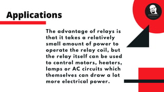 The advantage of relays is
that it takes a relatively
small amount of power to
operate the relay coil, but
the relay itself can be used
to control motors, heaters,
lamps or AC circuits which
themselves can draw a lot
more electrical power.
Applications
 