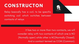 CONSTRUCTON
Relay  basically has a coil, to be specific
switching coil which switches between
contacts of relays
It has two or more than two contacts, we will
consider relay with two contacts of which one is NO
(Normally open) while other is NC(Normally Closed).
And a contact termed as COM (Common).
 