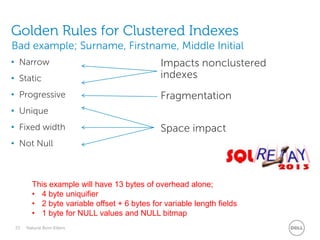 Golden Rules for Clustered Indexes
Bad example; Surname, Firstname, Middle Initial
• Static

Impacts nonclustered
indexes

• Progressive

Fragmentation

• Narrow

• Unique
• Fixed width

Space impact

• Not Null

This example will have 13 bytes of overhead alone;
• 4 byte uniquifier
• 2 byte variable offset + 6 bytes for variable length fields
• 1 byte for NULL values and NULL bitmap
23

Natural Born Killers

 