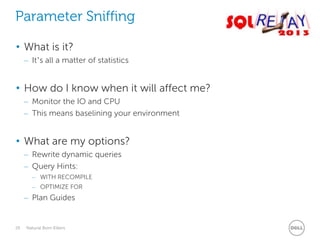 Parameter Sniffing
• What is it?
– It’s all a matter of statistics

• How do I know when it will affect me?
– Monitor the IO and CPU
– This means baselining your environment

• What are my options?
– Rewrite dynamic queries
– Query Hints:
– WITH RECOMPILE
– OPTIMIZE FOR

– Plan Guides

29

Natural Born Killers

 