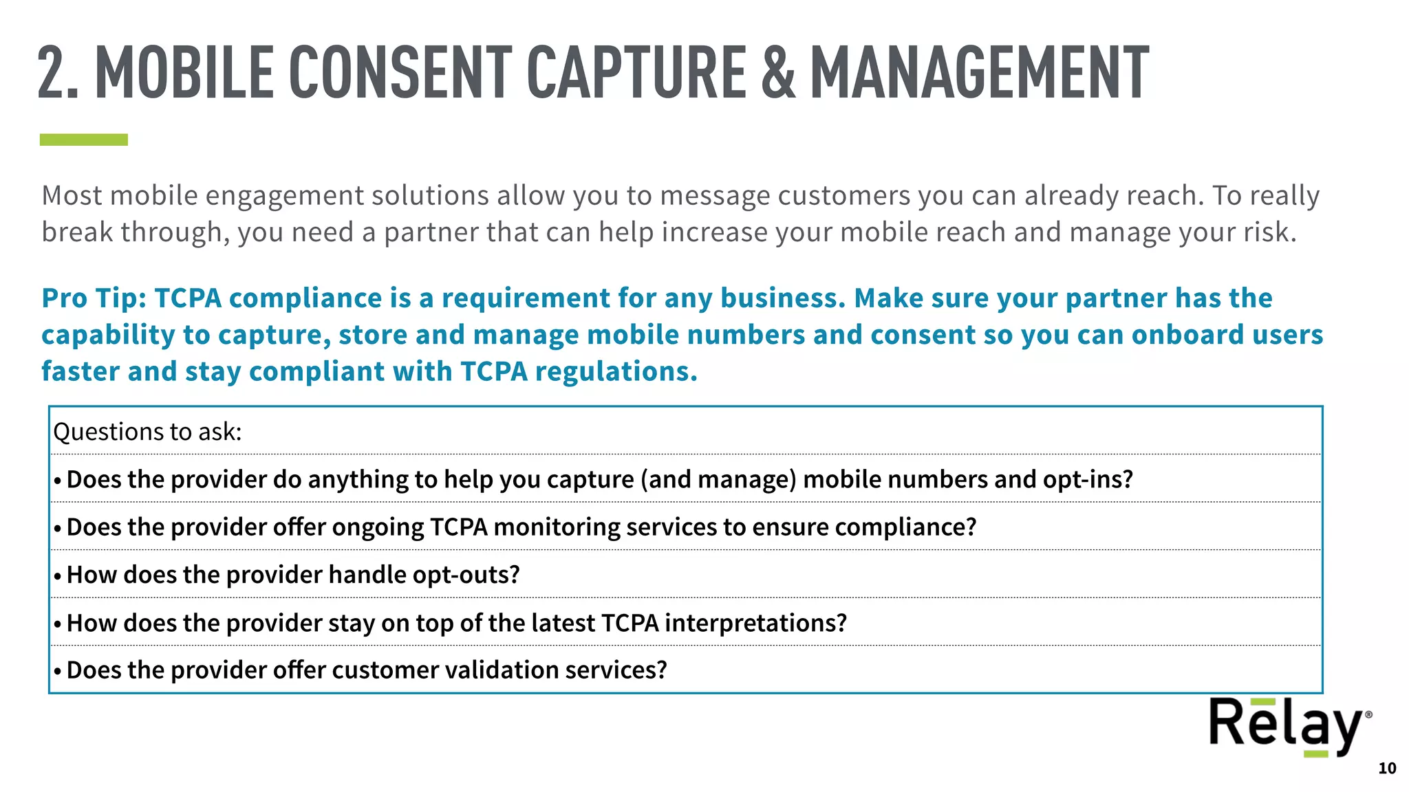 10
2. MOBILE CONSENT CAPTURE & MANAGEMENT
Most mobile engagement solutions allow you to message customers you can already reach. To really
break through, you need a partner that can help increase your mobile reach and manage your risk.
Pro Tip: TCPA compliance is a requirement for any business. Make sure your partner has the
capability to capture, store and manage mobile numbers and consent so you can onboard users
faster and stay compliant with TCPA regulations.
Questions to ask:
• Does the provider do anything to help you capture (and manage) mobile numbers and opt-ins?
• Does the provider oﬀer ongoing TCPA monitoring services to ensure compliance?
• How does the provider handle opt-outs?
• How does the provider stay on top of the latest TCPA interpretations?
• Does the provider oﬀer customer validation services?
10
 