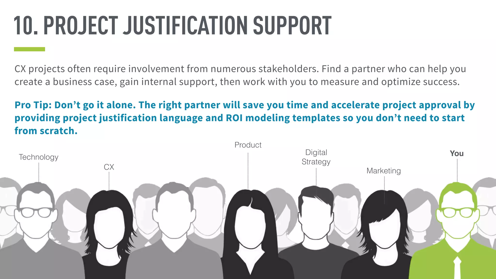CX projects often require involvement from numerous stakeholders. Find a partner who can help you
create a business case, gain internal support, then work with you to measure and optimize success.
Pro Tip: Don’t go it alone. The right partner will save you time and accelerate project approval by
providing project justification language and ROI modeling templates so you don’t need to start
from scratch.
10. PROJECT JUSTIFICATION SUPPORT
CX Marketing
Product
YouTechnology
Digital
Strategy
 
