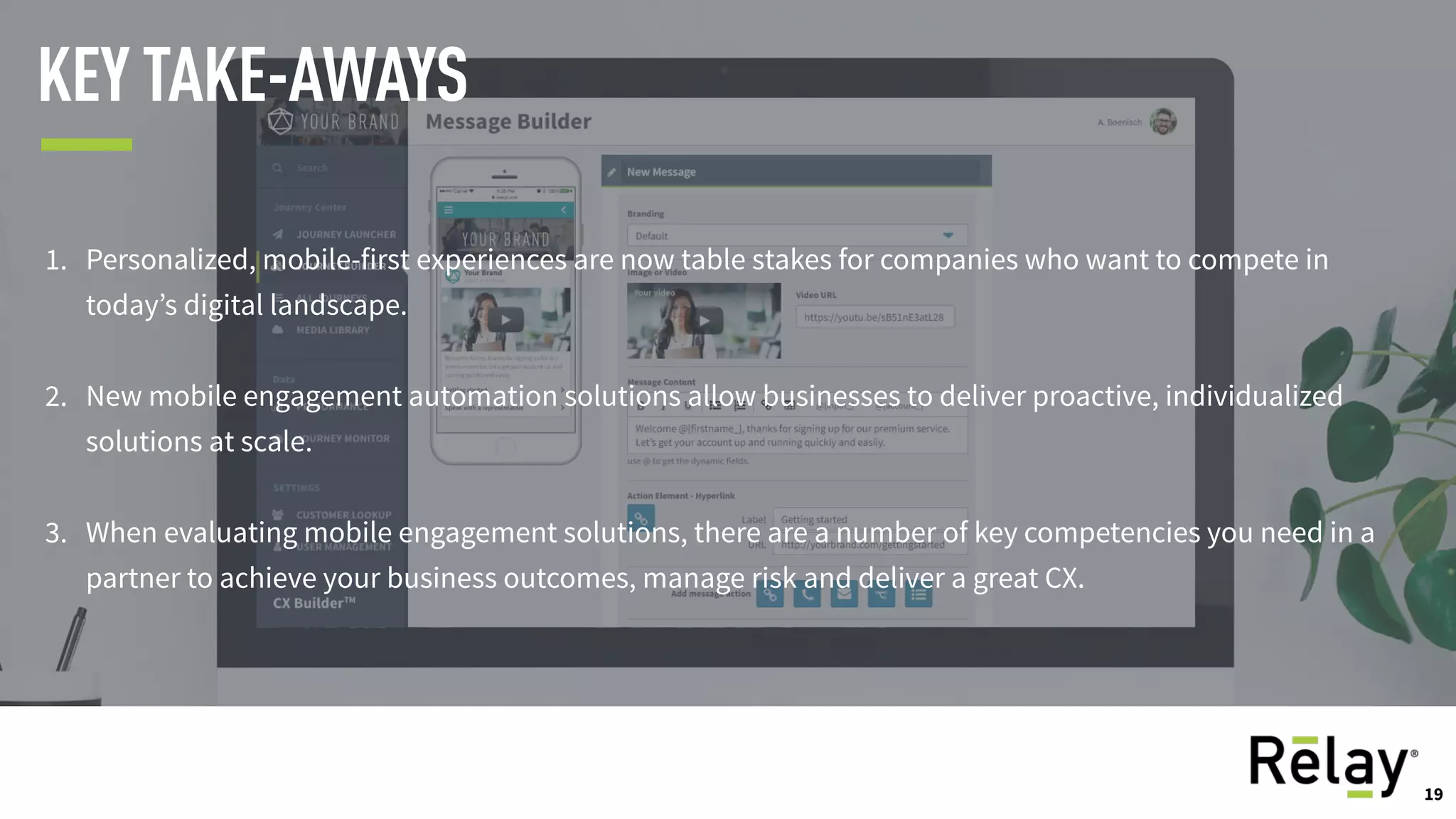 19
KEY TAKE-AWAYS
1. Personalized, mobile-first experiences are now table stakes for companies who want to compete in
today’s digital landscape.
2. New mobile engagement automation solutions allow businesses to deliver proactive, individualized
solutions at scale.
3. When evaluating mobile engagement solutions, there are a number of key competencies you need in a
partner to achieve your business outcomes, manage risk and deliver a great CX.
19
 