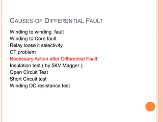 CAUSES OF DIFFERENTIAL FAULT
Winding to winding fault
Winding to Core fault
Relay loose it selectivity
CT problem
Necessary Action after Differential Fault:
Insulation test ( by 5KV Magger )
Open Circuit Test
Short Circuit test
Winding DC resistance test
 
