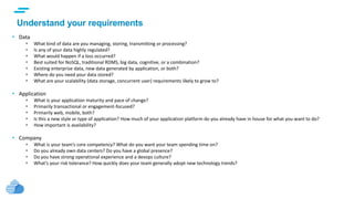 text
Understand your requirements
• Data
 What kind of data are you managing, storing, transmitting or processing?
 Is any of your data highly regulated?
 What would happen if a loss occurred?
 Best suited for NoSQL, traditional RDMS, big data, cognitive, or a combination?
 Existing enterprise data, new data generated by application, or both?
 Where do you need your data stored?
 What are your scalability (data storage, concurrent user) requirements likely to grow to?
• Application
 What is your application maturity and pace of change?
 Primarily transactional or engagement-focused?
 Primarily web, mobile, both?
 Is this a new style or type of application? How much of your application platform do you already have in house for what you want to do?
 How important is availability?
• Company
 What is your team’s core competency? What do you want your team spending time on?
 Do you already own data centers? Do you have a global presence?
 Do you have strong operational experience and a devops culture?
 What’s your risk tolerance? How quickly does your team generally adopt new technology trends?
 